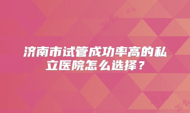 济南市试管成功率高的私立医院怎么选择?