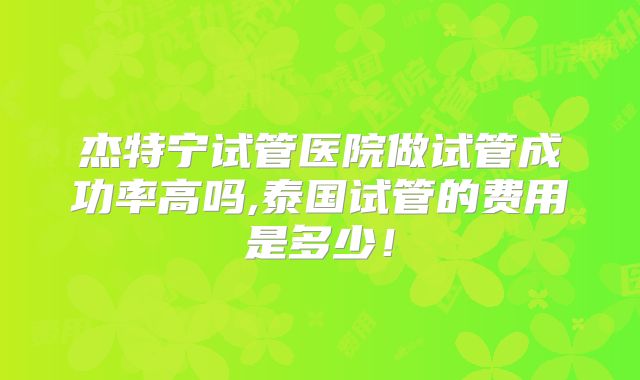 杰特宁试管医院做试管成功率高吗,泰国试管的费用是多少!