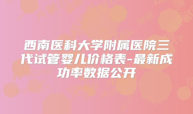 西南医科大学附属医院三代试管婴儿价格表-最新成功率数据公开