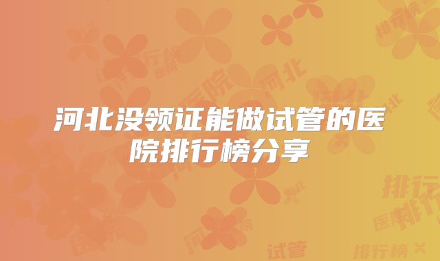 河北没领证能做试管的医院排行榜分享