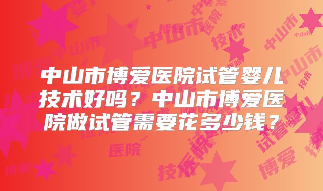 中山市博爱医院试管婴儿技术好吗？中山市博爱医院做试管需要花多少钱？