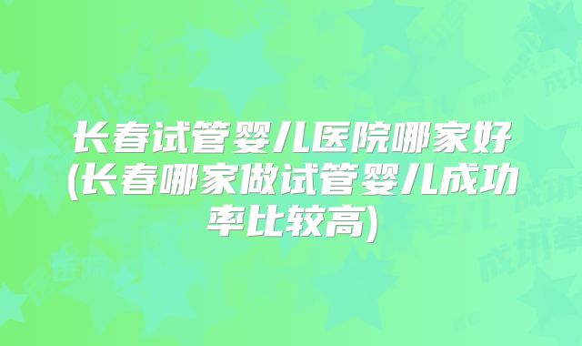 长春试管婴儿医院哪家好(长春哪家做试管婴儿成功率比较高)