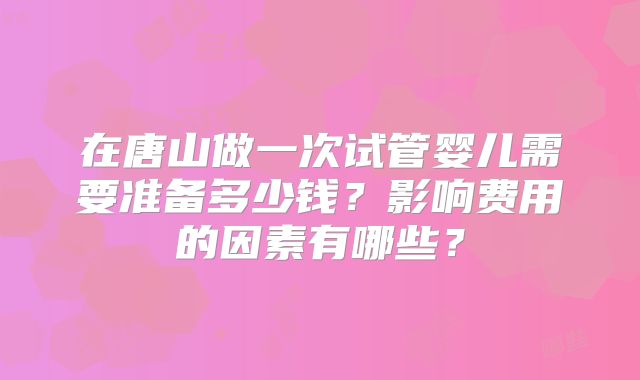 在唐山做一次试管婴儿需要准备多少钱？影响费用的因素有哪些？