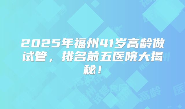 2025年福州41岁高龄做试管，排名前五医院大揭秘！