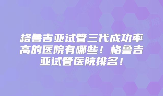 格鲁吉亚试管三代成功率高的医院有哪些！格鲁吉亚试管医院排名！