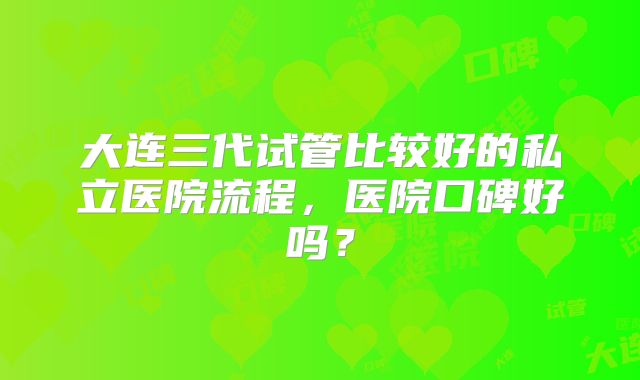 大连三代试管比较好的私立医院流程，医院口碑好吗？