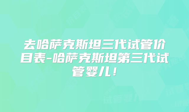 去哈萨克斯坦三代试管价目表-哈萨克斯坦第三代试管婴儿！