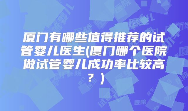 厦门有哪些值得推荐的试管婴儿医生(厦门哪个医院做试管婴儿成功率比较高？)