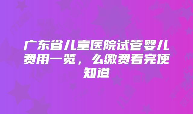 广东省儿童医院试管婴儿费用一览，么缴费看完便知道