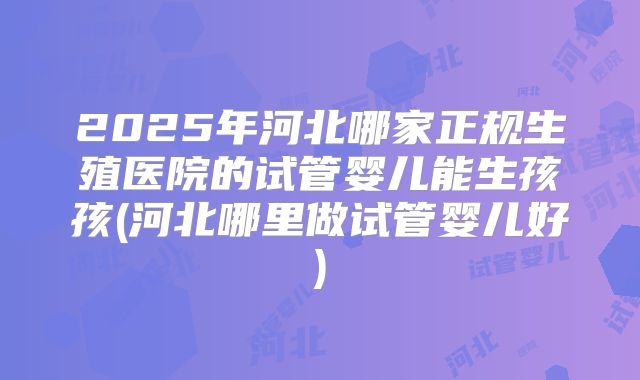 2025年河北哪家正规生殖医院的试管婴儿能生孩孩(河北哪里做试管婴儿好)