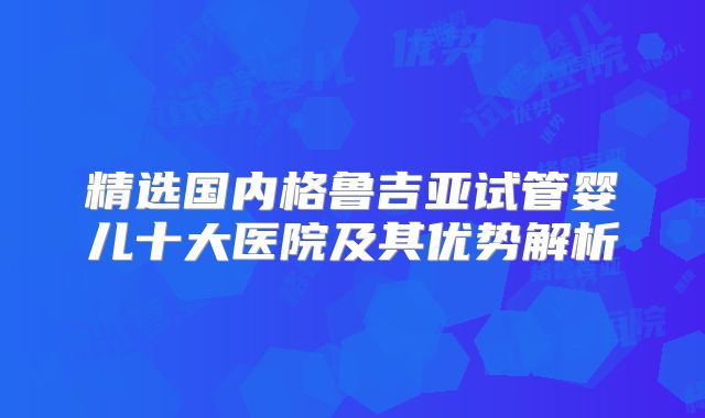 精选国内格鲁吉亚试管婴儿十大医院及其优势解析