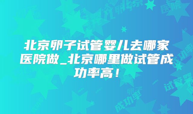 北京卵子试管婴儿去哪家医院做_北京哪里做试管成功率高!