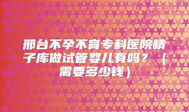 邢台不孕不育专科医院精子库做试管婴儿有吗？（需要多少钱）