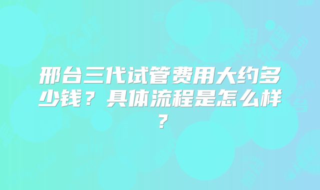 邢台三代试管费用大约多少钱?具体流程是怎么样?