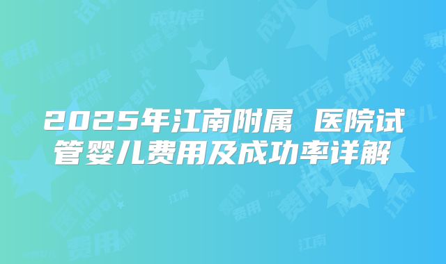 2025年江南附属 医院试管婴儿费用及成功率详解