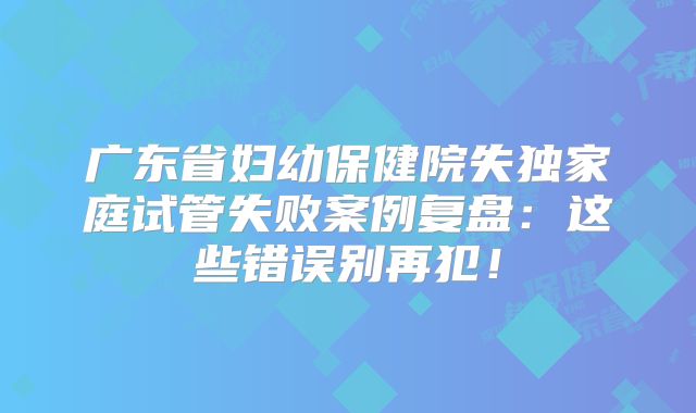 广东省妇幼保健院失独家庭试管失败案例复盘：这些错误别再犯！