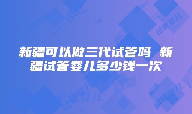 新疆可以做三代试管吗 新疆试管婴儿多少钱一次