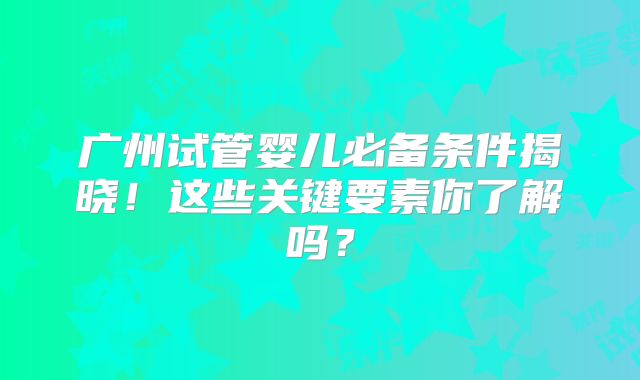 广州试管婴儿必备条件揭晓！这些关键要素你了解吗？