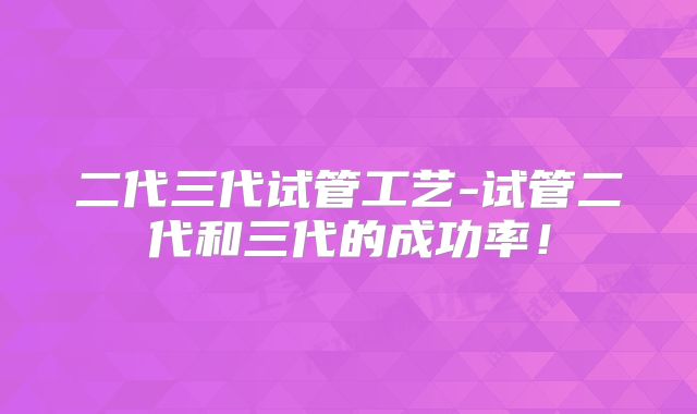 二代三代试管工艺-试管二代和三代的成功率！