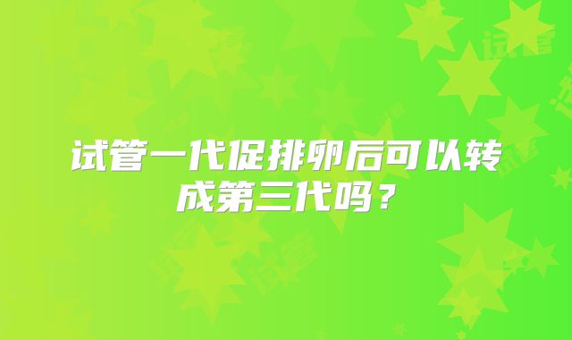 试管一代促排卵后可以转成第三代吗?