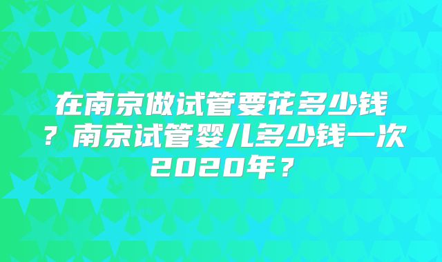 在南京做试管要花多少钱？南京试管婴儿多少钱一次2020年？
