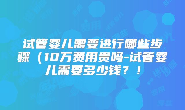 试管婴儿需要进行哪些步骤（10万费用贵吗-试管婴儿需要多少钱？！
