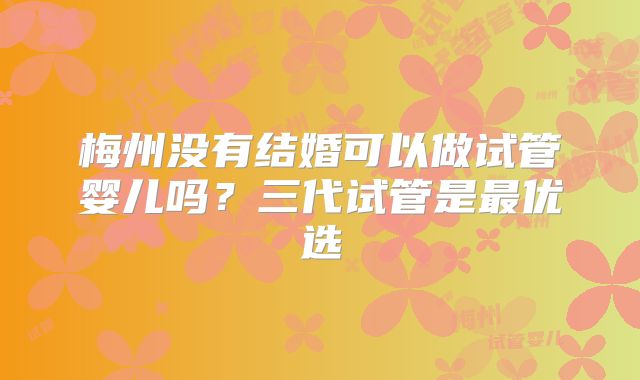 梅州没有结婚可以做试管婴儿吗？三代试管是最优选