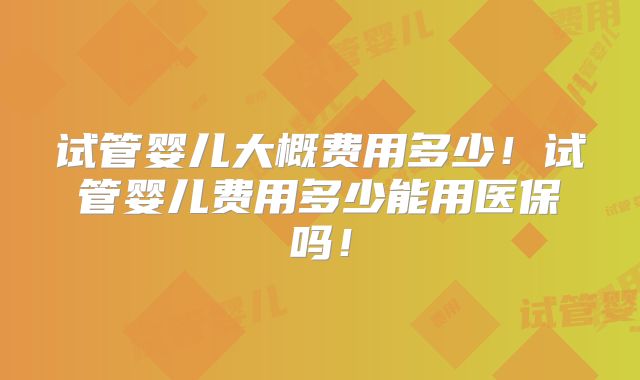 试管婴儿大概费用多少！试管婴儿费用多少能用医保吗！