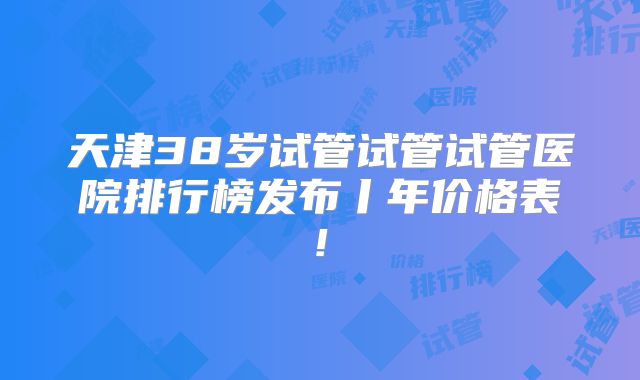 天津38岁试管试管试管医院排行榜发布丨年价格表!