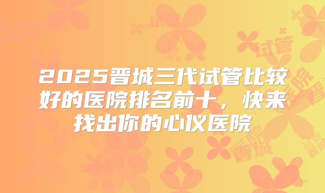 2025晋城三代试管比较好的医院排名前十，快来找出你的心仪医院