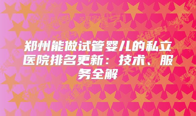 郑州能做试管婴儿的私立医院排名更新：技术、服务全解