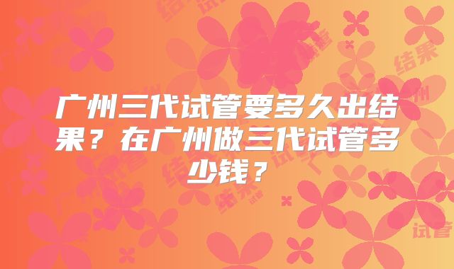 广州三代试管要多久出结果?在广州做三代试管多少钱?