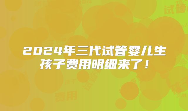 2024年三代试管婴儿生孩子费用明细来了！