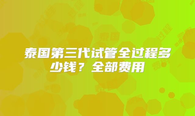 泰国第三代试管全过程多少钱？全部费用