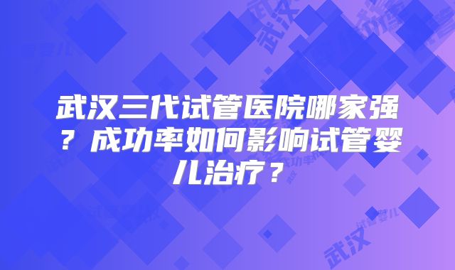 武汉三代试管医院哪家强？成功率如何影响试管婴儿治疗？