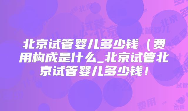北京试管婴儿多少钱(费用构成是什么_北京试管北京试管婴儿多少钱!