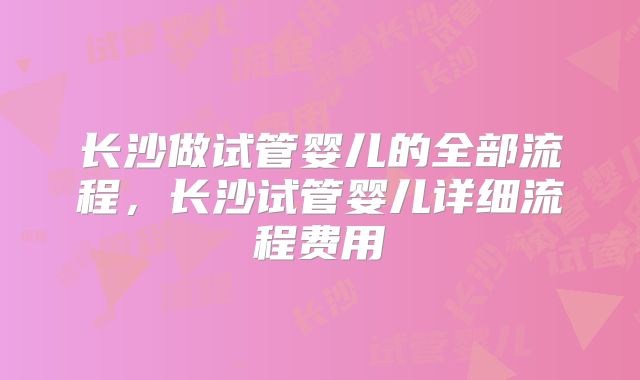 长沙做试管婴儿的全部流程，长沙试管婴儿详细流程费用