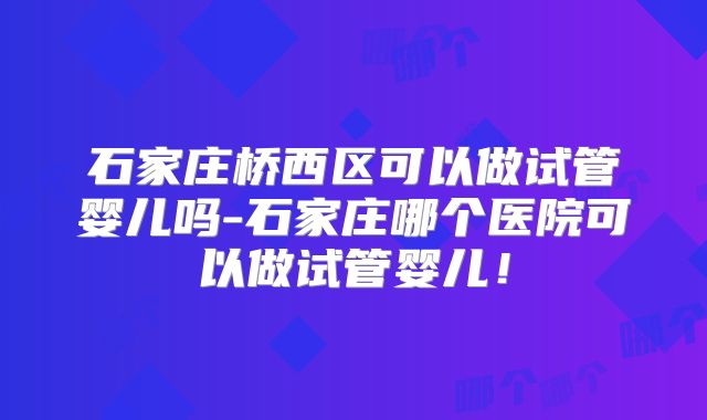 石家庄桥西区可以做试管婴儿吗-石家庄哪个医院可以做试管婴儿！