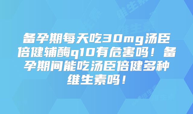备孕期每天吃30mg汤臣倍健辅酶q10有危害吗!备孕期间能吃汤臣倍健多种维生素吗!