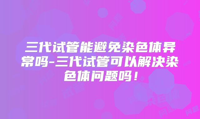 三代试管能避免染色体异常吗-三代试管可以解决染色体问题吗！