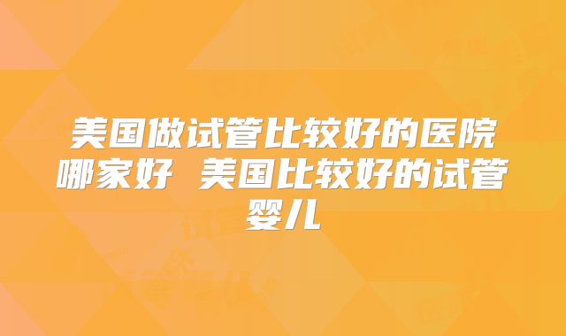 美国做试管比较好的医院哪家好 美国比较好的试管婴儿