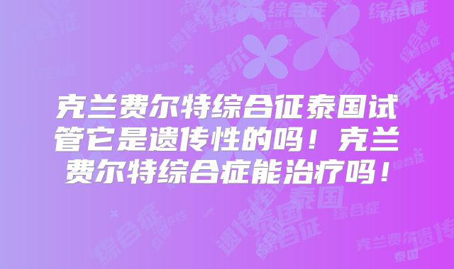 克兰费尔特综合征泰国试管它是遗传性的吗！克兰费尔特综合症能治疗吗！