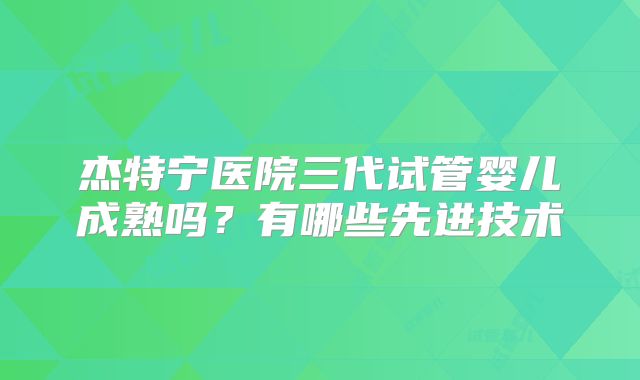 杰特宁医院三代试管婴儿成熟吗?有哪些先进技术