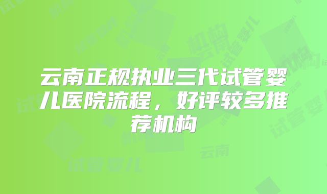 云南正规执业三代试管婴儿医院流程，好评较多推荐机构