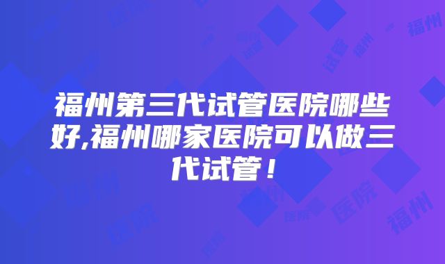 福州第三代试管医院哪些好,福州哪家医院可以做三代试管!