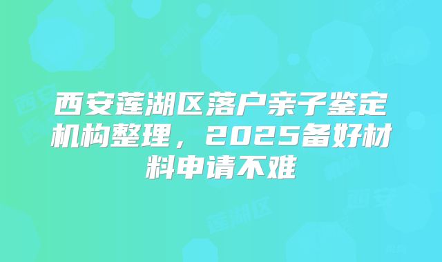 西安莲湖区落户亲子鉴定机构整理，2025备好材料申请不难