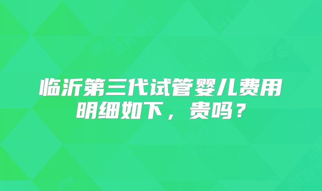 临沂第三代试管婴儿费用明细如下，贵吗？