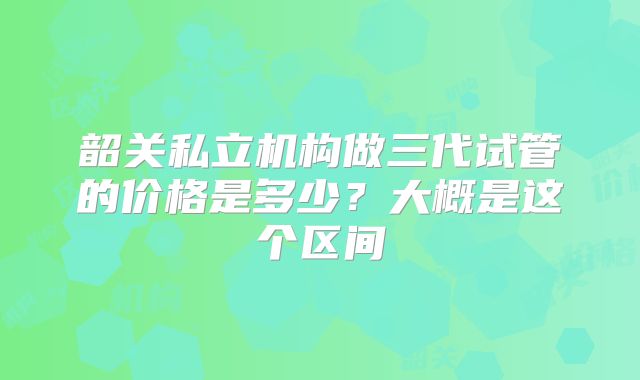 韶关私立机构做三代试管的价格是多少？大概是这个区间