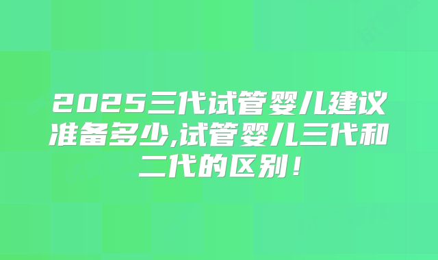 2025三代试管婴儿建议准备多少,试管婴儿三代和二代的区别!