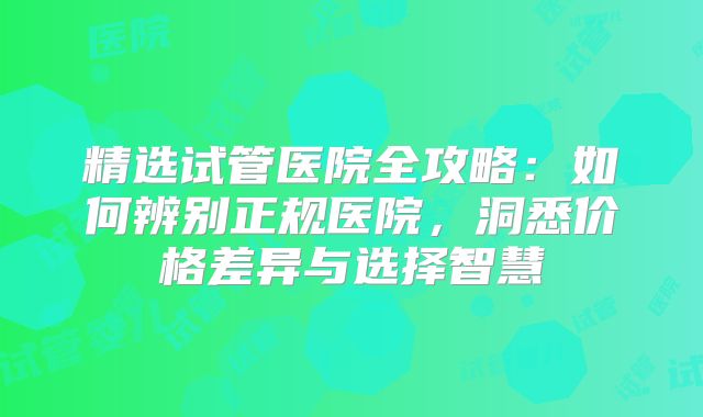 精选试管医院全攻略:如何辨别正规医院,洞悉价格差异与选择智慧